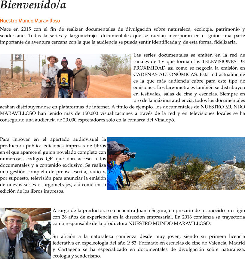 Bienvenido/a Nuestro Mundo Maravilloso Nace en 2015 con el fin de realizar documentales de divulgacin sobre naturaleza, ecologa, patrimonio y senderismo. Todas la series y largometrajes documentales que se ruedan incorporan en el guion una parte importante de aventura cercana con la que la audiencia se pueda sentir identificada y, de esta forma, fidelizarla.  Las series documentales se emiten en la red de canales de TV que forman las TELEVISIONES DE PROXIMIDAD as como se negocia la emisin en CADENAS AUTONMICAS. Esta red actualmente es la que ms audiencia cubre para este tipo de emisiones. Los largometrajes tambin se distribuyen en festivales, salas de cine y escuelas. Siempre en pro de la mxima audiencia, todos los documentales acaban distribuyndose en plataformas de internet. A ttulo de ejemplo, los documentales de NUESTRO MUNDO MARAVILLOSO han tenido ms de 150.000 visualizaciones a travs de la red y en televisiones locales se ha conseguido una audiencia de 20.000 espectadores solo en la comarca del Vinalop.   Para innovar en el apartado audiovisual la productora publica ediciones impresas de libros en el que aparece el guion novelado completo con numerosos cdigos QR que dan acceso a los documentales y a contenido exclusivo. Se realiza una gestin completa de prensa escrita, radio y, por supuesto, televisin para anunciar la emisin de nuevas series o largometrajes, as como en la edicin de los libros impresos.   A cargo de la productora se encuentra Juanjo Segura, empresario de reconocido prestigio con 28 aos de experiencia en la direccin empresarial. En 2016 comienza su trayectoria como responsable de la productora NUESTRO MUNDO MARAVILLOSO.  Su aficin a la naturaleza comienza desde muy joven, siendo su primera licencia federativa en espeleologa del ao 1983. Formado en escuelas de cine de Valencia, Madrid y Cartagena se ha especializado en documentales de divulgacin sobre naturaleza, ecologa y senderismo.