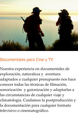 Documentales para Cine y TV Nuestra experiencia en documentales de exploracin, naturaleza y  aventura adaptados a cualquier presupuesto nos hace conocer todas las tcnicas de filmacin, sonorizacin  y guionizacin y adaptarlas a las circunstancias de cualquier viaje y climatologa. Cuidamos la postproduccin y la documentacin para cualquier formato televisivo o cinematogrfico.