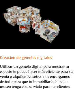 Creacin de gemelos digitales Utilizar un gemelo digital para mostrar tu espacio te puede hacer ms eficiente para su venta o alquiler. Nosotros nos encargamos de todo para que tu inmobiliaria, hotel, o museo tenga este servicio para tus clientes.