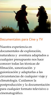 Documentales para Cine y TV Nuestra experiencia en documentales de exploracin, naturaleza y  aventura adaptados a cualquier presupuesto nos hace conocer todas las tcnicas de filmacin, sonorizacin  y guionizacin y adaptarlas a las circunstancias de cualquier viaje y climatologa. Cuidamos la postproduccin y la documentacin para cualquier formato televisivo o cinematogrfico.