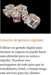 Creacin de gemelos digitales Utilizar un gemelo digital para mostrar tu espacio te puede hacer ms eficiente para su venta o alquiler. Nosotros nos encargamos de todo para que tu inmobiliaria, hotel, o museo tenga este servicio para tus clientes.